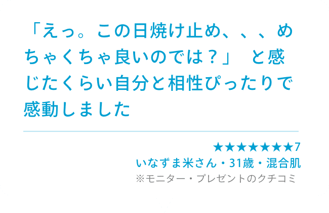 「えっ。この日焼け止め、、、めちゃくちゃ良いのでは？」  と感じたくらい自分と相性ぴったりで感動しました ★★★★★★★7  いなずま米さん(31歳・男性・混合肌) ※モニター・プレゼントのクチコミ