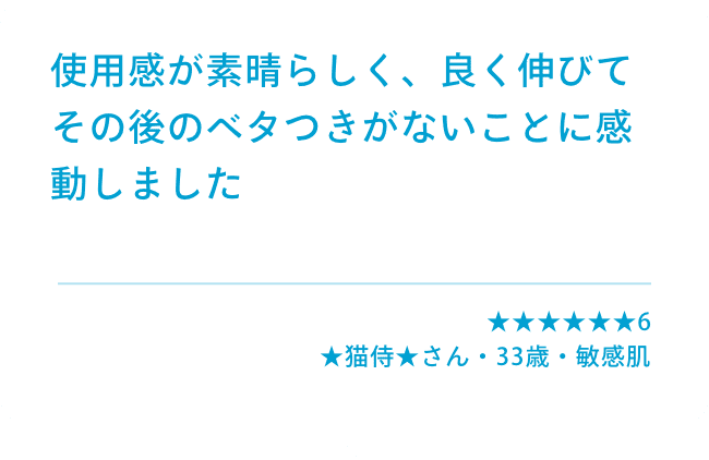 使用感が素晴らしく、良く伸びてその後のベタつきがないことに感動しました ★★★★★★6 ★猫侍★さん(33歳・男性・混合肌)