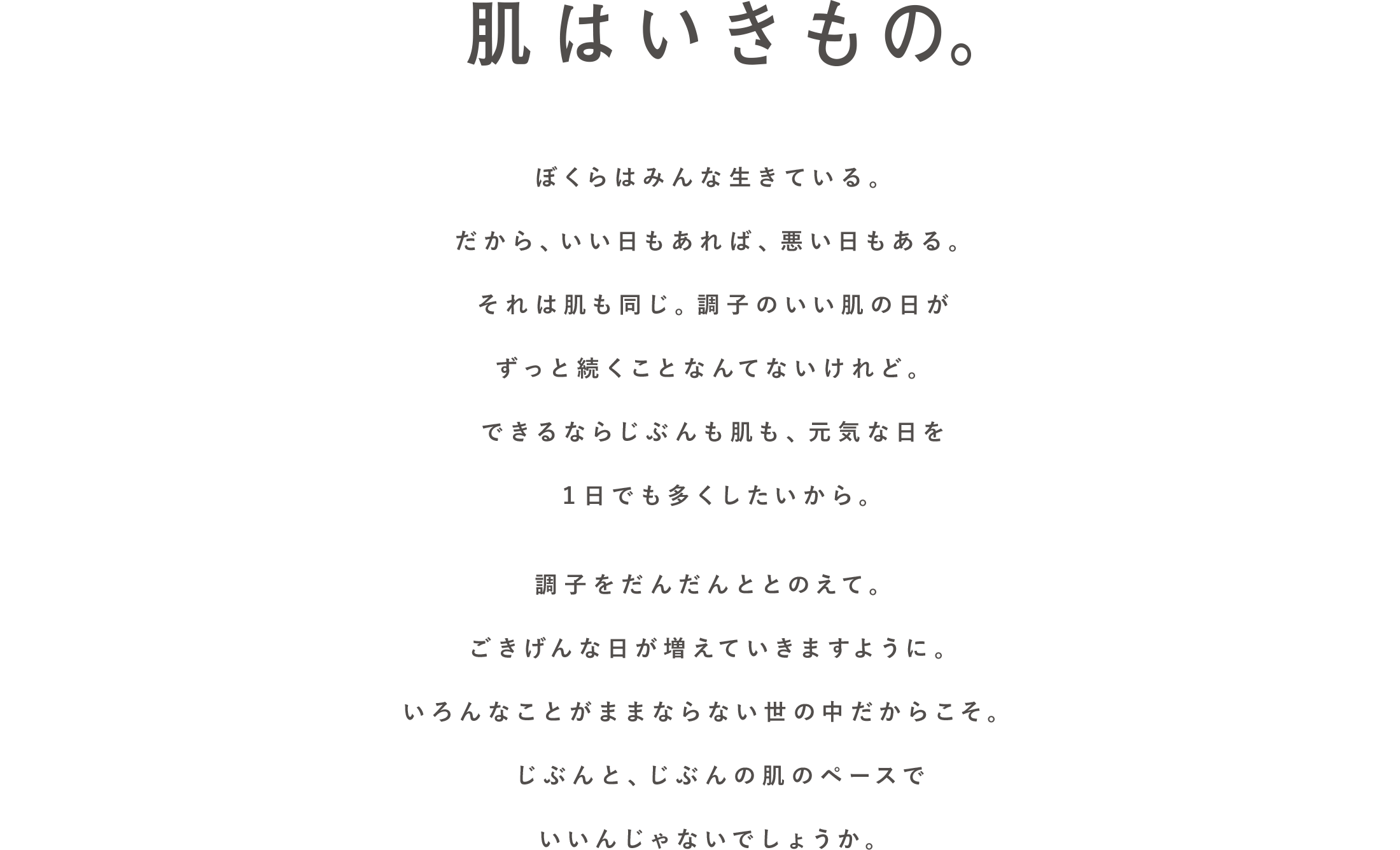 肌はいきもの。ぼくらはみんな生きている。だから、いい日もあれば、悪い日もある。それは肌も同じ。調子のいい肌の日がずっと続くことなんてないけれど。できるならじぶんも肌も、元気な日を１日でも多くしたいから。調子をだんだんととのえて。ごきげんな日が増えていきますように。いろんなことがままならない世の中だからこそ。じぶんと、じぶんの肌のペースでいいんじゃないでしょうか。