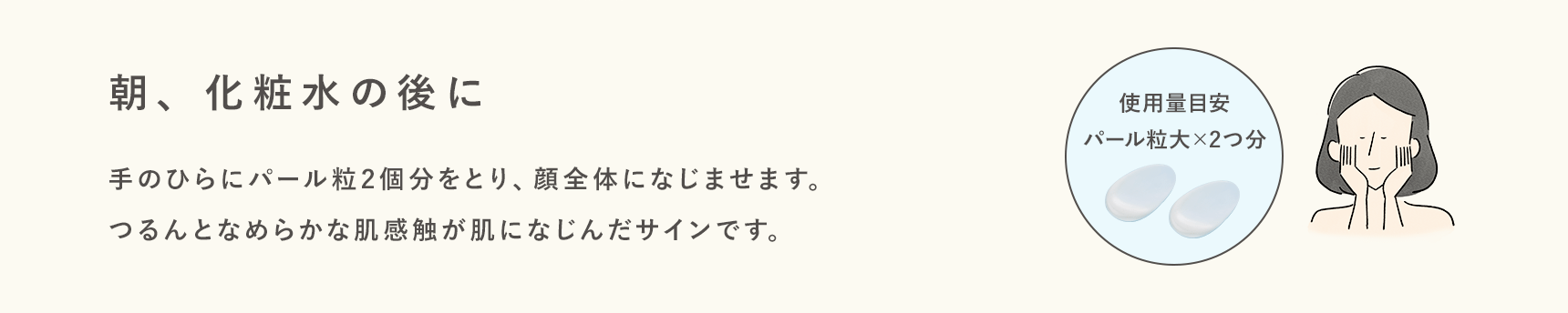 朝、化粧水の後に手のひらにパール粒2個分をとり、顔全体になじませます。つるんとなめらかな肌感触が肌になじんだサインです。