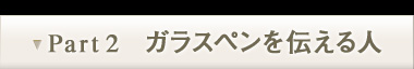 Part2　ガラスペンを伝える人