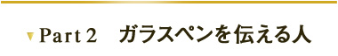 Part2　ガラスペンを伝える人