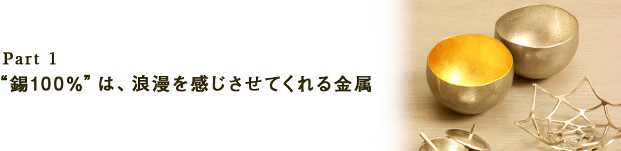 Part1“錫100％”は、浪漫を感じさせてくれる金属