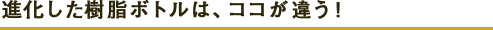 進化した樹脂ボトルは、ココが違う！