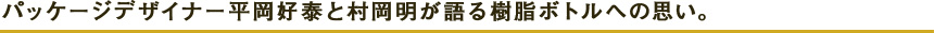 パッケージデザイナー平岡好泰と村岡明が語る樹脂ボトルへの思い。