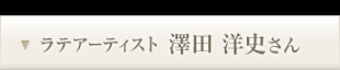 ラテアーティスト 澤田 洋史さん