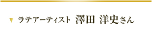 ラテアーティスト 澤田 洋史さん