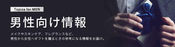 男性向け情報 メイクやスキンケア、フレグランスなど、男性から女性へギフトを贈るときの参考になる情報をご紹介します。