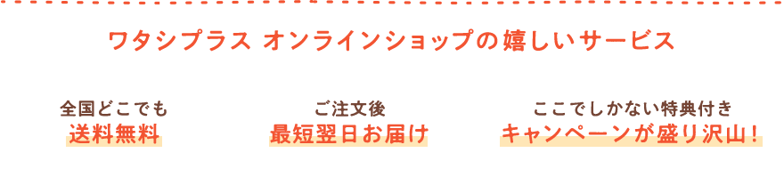 ワタシプラス オンラインショップの嬉しいサービス 全国どこでも 送料無料 ご注文後 最短翌日お届け ここでしかない特典付き キャンペーンが盛り沢山！