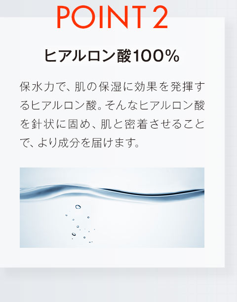 【POINT2.ヒアルロン酸100%】保水力で、肌の保湿に効果を発揮するヒアルロン酸。そんなヒアルロン酸を針状に固め、肌と密着させることで、より成分を届けます。