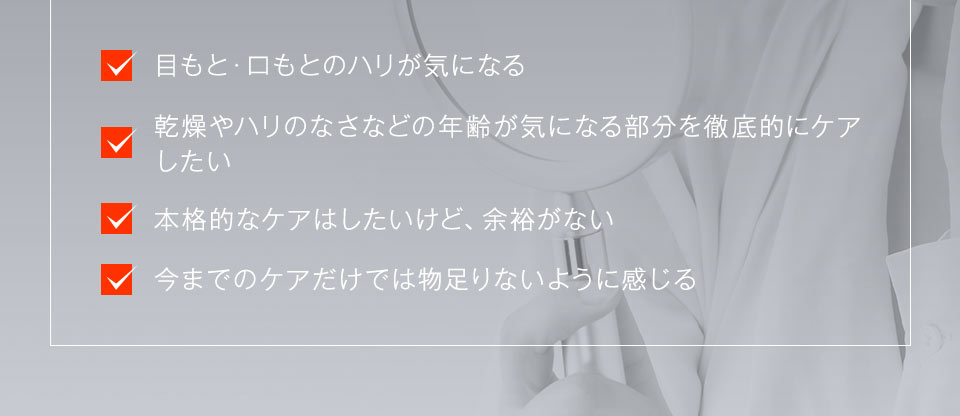 「目もと・口もとのハリが気になる」「乾燥やハリのなさなどの年齢が気になる部分を徹底的にケアしたい」「本格的なケアはしたいけど、余裕がない」「今までのケアだけでは物足りないように感じる」