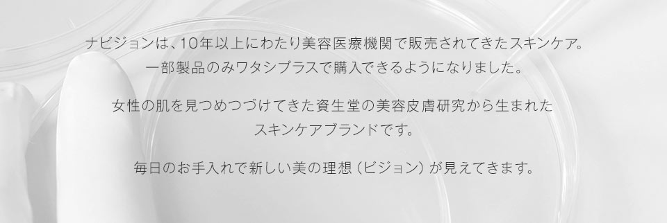 ナビジョンは、10年以上にわたり美容医療機関で販売されてきたスキンケア。一部製品のみワタシプラスで購入できるようになりました。女性の肌を見つめつづけてきた資生堂の美容皮膚研究から生まれたスキンケアブランドです。毎日のお手入れで新しい美の理想（ビジョン）が見えてきます。