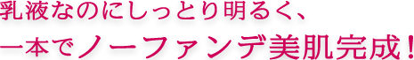 乳液なのにしっとり明るく、 一本でノーファンデ美肌完成！