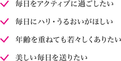 毎日をアクティブに過ごしたい 毎日にハリ・うるおいが欲しい 年齢を重ねても若々しくありたい 美しい毎日を送りたい