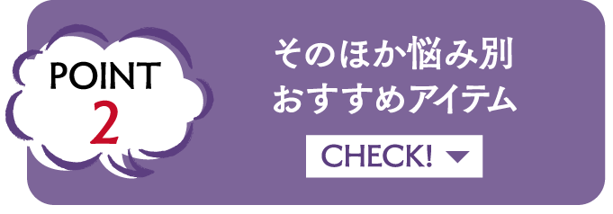 POINT2 そのほか悩み別おすすめアイテム CHECK!