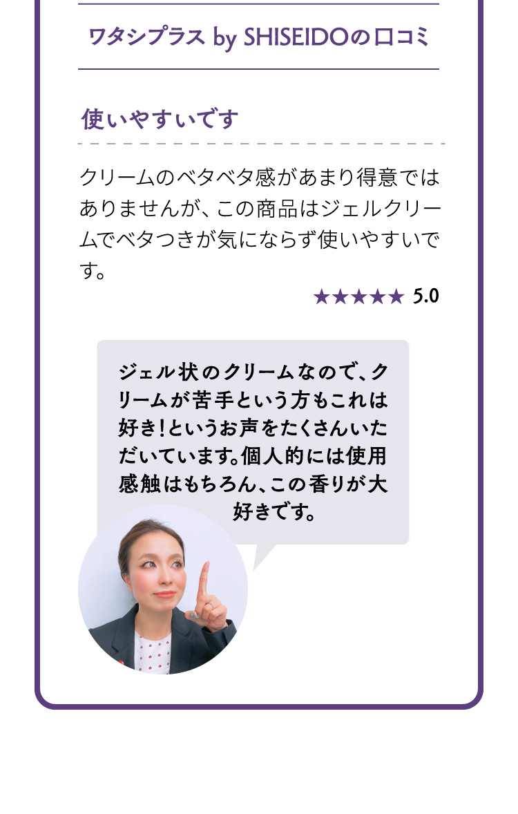 ワタシプラス by SHISEIDOの口コミ 使いやすいです ジェル状のクリームなので、クリームが苦手という方もこれは好き！というお声をたくさんいただいています。個人的には使用感触はもちろん、この香りが大好きです。