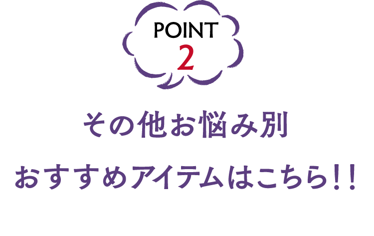 POINT2 その他お悩み別おすすめアイテムはこちら！！
