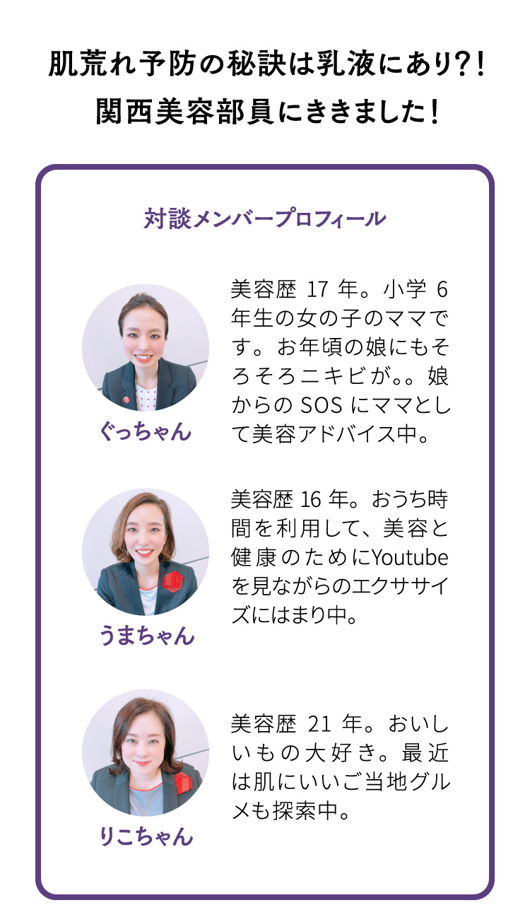 肌荒れ予防の秘訣は乳液にあり？！関西美容部員にききました！ 対談メンバープロフィール ぐっちゃん 美容歴17年。小学6年生の女の子のママです。お年頃の娘にもそろそろニキビが。。娘からのSOSにママとして美容アドバイス中。 うまちゃん 美容歴16年。おうち時間を利用して、美容と健康のためにYoutubeを見ながらのエクササイズにはまり中。　りこちゃん 美容歴21年。おいしいもの大好き。最近は肌にいいご当地グルメも探索中。