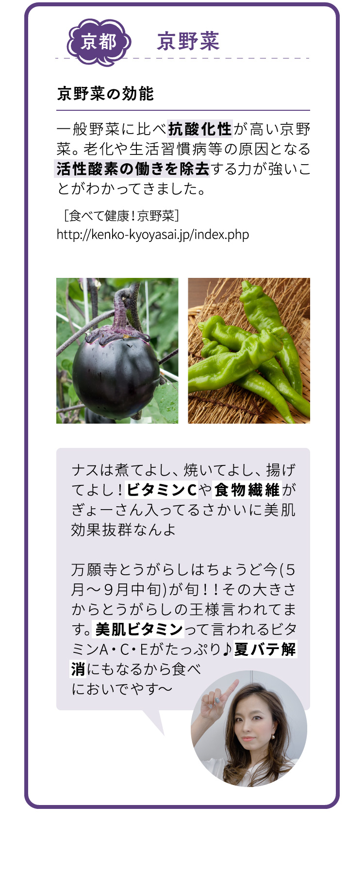 京都 京野菜 京野菜の効能 一般野菜に比べ抗酸化性が高い京野菜。老化や生活習慣病等の原因となる活性酸素の働きを除去する力が強いことがわかってきました。ナスは煮てよし、焼いてよし、揚げてよし！ビタミンCや食物繊維がぎょーさん入ってるさかいに美肌効果抜群なんよ 万願寺とうがらしはちょうど今(５月～９月中旬)が旬！！その大きさからとうがらしの王様言われてます。美肌ビタミンって言われるビタミンA・C・Eがたっぷり♪夏バテ解消にもなるから食べにおいでやす～