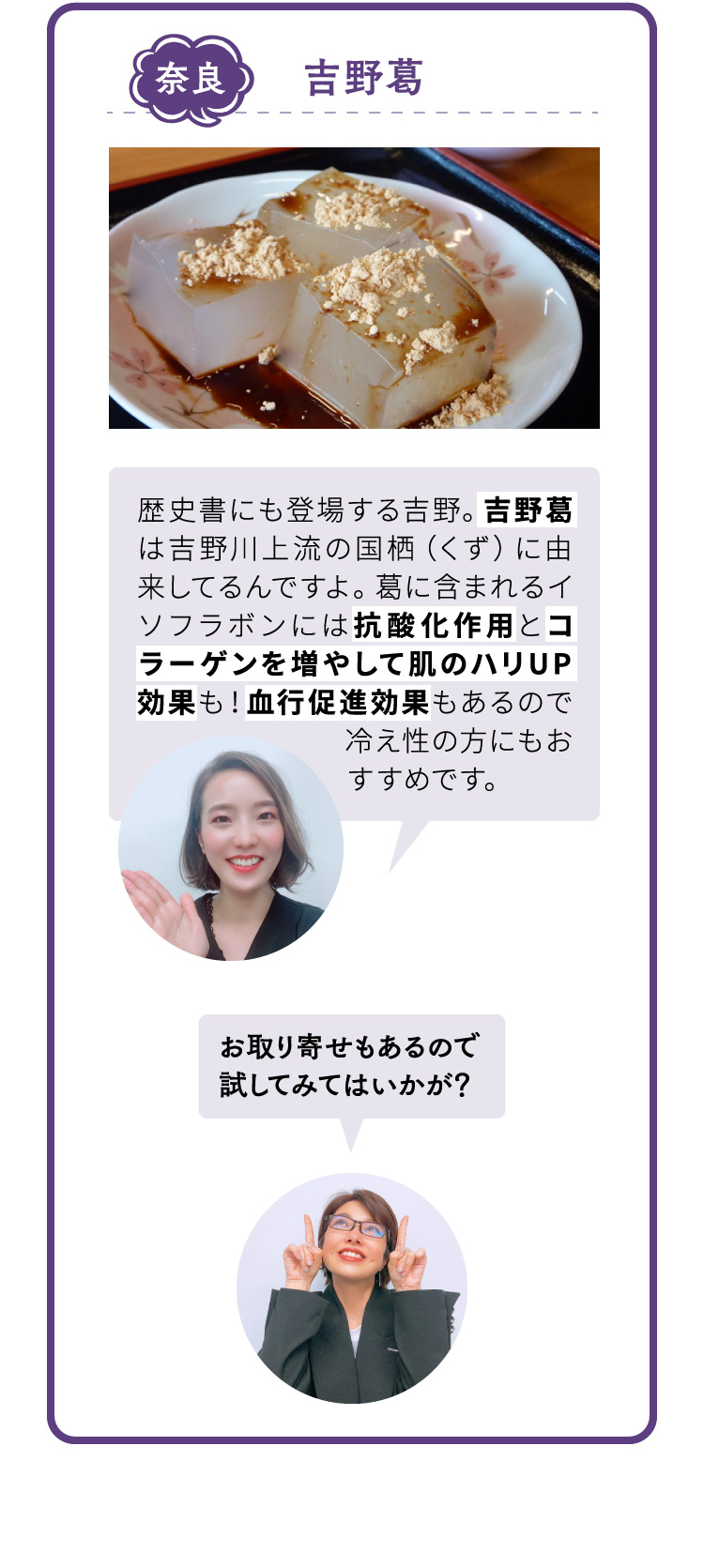 奈良 吉野葛 歴史書にも登場する吉野。吉野葛は吉野川上流の国栖（くず）に由来してるんですよ。葛に含まれるイソフラボンには抗酸化作用とコラーゲンを増やして肌のハリUP効果も！血行促進効果もあるので冷え性の方にもおすすめです。 お取り寄せもあるので試してみてはいかが？