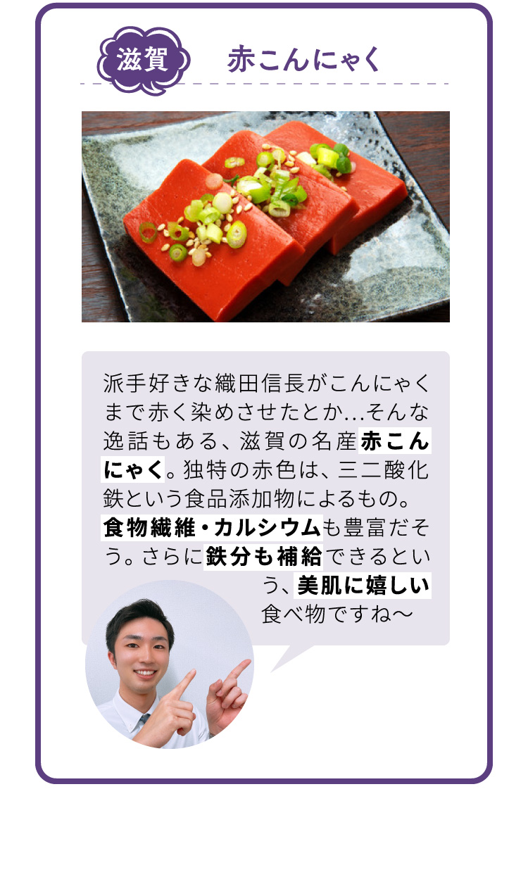 滋賀 赤こんにゃく 派手好きな織田信長がこんにゃくまで赤く染めさせたとか…そんな逸話もある、滋賀の名産赤こんにゃく。独特の赤色は、三二酸化鉄という食品添加物によるもの。食物繊維・カルシウムも豊富だそう。さらに鉄分も補給できるという、美肌に嬉しい食べ物ですね～