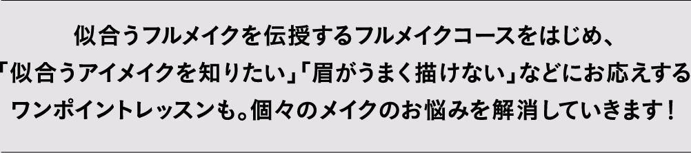 似合うフルメイクを伝授するフルメイクコースをはじめ、「似合うアイメイクを知りたい」「眉がうまく描けない」などにお応えするワンポイントレッスンも。個々のメイクのお悩みを解消していきます！