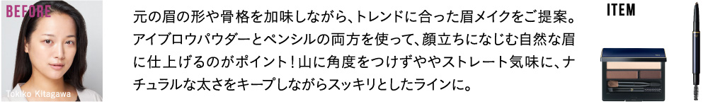 元の眉の形や骨格を加味しながら、トレンドに合った眉メイクをご提案。アイブロウパウダーとペンシルの両方を使って、顔立ちになじむ自然な眉に仕上げるのがポイント！山に角度をつけずややストレート気味に、ナチュラルな太さをキープしながらスッキリとしたラインに。