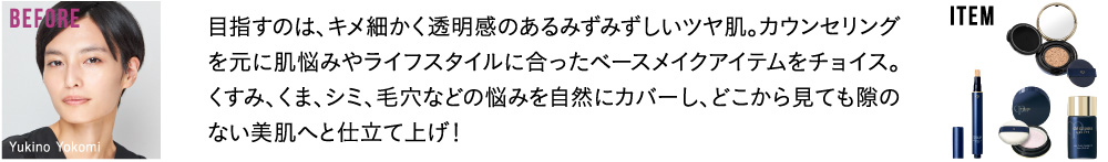 目指すのは、キメ細かく透明感のあるみずみずしいツヤ肌。カウンセリングを元に肌悩みやライフスタイルに合ったベースメイクアイテムをチョイス。くすみ、くま、シミ、毛穴などの悩みを自然にカバーし、どこから見ても隙のない美肌へと仕立て上げ！