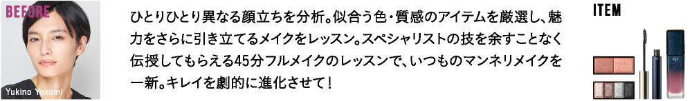 ひとりひとり異なる顔立ちを分析。似合う色・質感のアイテムを厳選し、魅力をさらに引き立てるメイクをレッスン。スペシャリストの技を余すことなく伝授してもらえる45分フルメイクのレッスンで、いつものマンネリメイクを一新。キレイを劇的に進化させて！