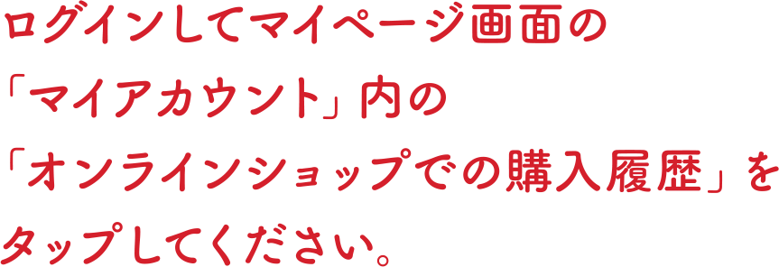 ログインしてマイページ画面の「マイアカウント」内のオンラインショップでの購入履歴」をタップしてください。