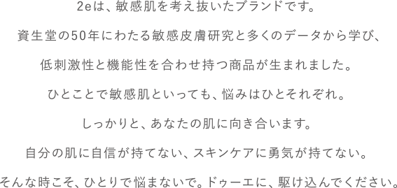 2eは、敏感肌を考え抜いたブランドです。資生堂の50年にわたる敏感皮膚研究と多くのデータから学び、低刺激性と機能性を合わせ持つ商品が生まれました。ひとことで敏感肌といっても、悩みはひとそれぞれ。しっかりと、あなたの肌に向き合います。自分の肌に自信が持てない、スキンケアに勇気が持てない。そんな時こそ、ひとりで悩まないで。ドゥーエに、駆け込んでください。