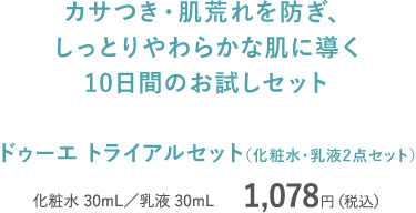 カサつき・肌荒れを防ぎ、しっとりやわらかな肌に導く10日間のお試しセット ドゥーエ トライアルセット （化粧水・乳液2点セット） 化粧水 30mL／乳液 30mL 1,078円（税込）