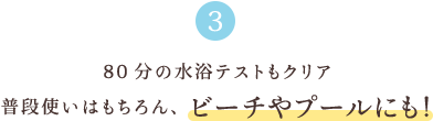 3 80分の水浴テストもクリア 普段使いはもちろん、ビーチやプールにも！