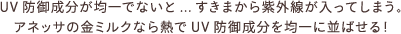 UV防御成分が均一でないと...すきまから紫外線が入ってしまう。 アネッサの金ミルクなら熱でUV防御成分を均一に並ばせる！