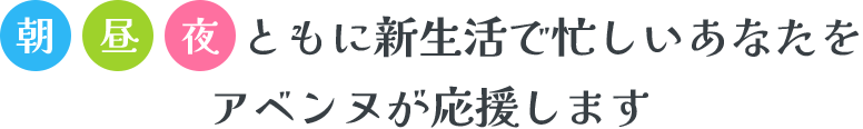 朝 昼 夜 ともに新生活で忙しいあなたをアベンヌが応援します