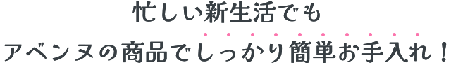 忙しい新生活でもアベンヌの商品でしっかり簡単お手入れ！