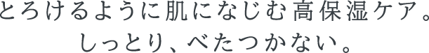 とろけるように肌になじむ高保湿ケア。しっとり、べたつかない。