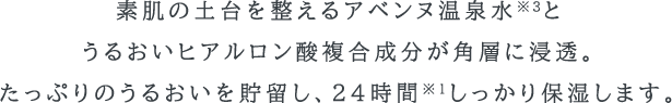 素肌の土台を整えるアベンヌ温泉水※3と、うるおいヒアルロン酸複合成分が角層に浸透。たっぷりのうるおいを貯留し、24時間※1しっかり保湿します。