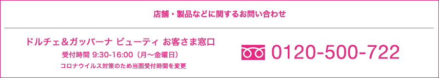 店舗・製品などに関するお問い合わせ ドルチェ＆ガッバーナ ビューティ 0120-500-722 お客さま窓口 受付時間9:30-16:00(月～金曜日)
