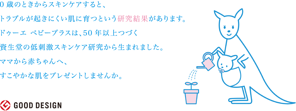 0歳のときからスキンケアすると、トラブルが起きにくい肌に育つという研究結果があります。ドゥーエ ベビープラスは、50年以上つづく資生堂の低刺激スキンケア研究から生まれました。ママから赤ちゃんへ、すこやかな肌をプレゼントしませんか。