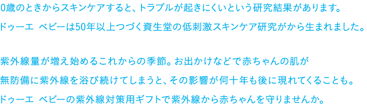0歳のときからスキンケアすると、トラブルが起きにくいという研究結果があります。ドゥーエ ベビーは50年以上つづく資生堂の低刺激スキンケア研究がから生まれました。紫外線量が増え始めるこれからの季節。お出かけなどで赤ちゃんの肌が無防備に紫外線を浴び続けてしまうと、その影響が何十年も後に現れてくることも。ドゥーエ ベビーの紫外線対策用ギフトで紫外線から赤ちゃんを守りませんか。