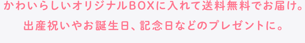 かわいらしいオリジナルBOXに入れて送料無料でお届け。出産祝いやお誕生日、記念日などのプレゼントに。