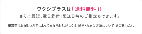 ワタシプラスは「送料無料」！さらに最短、翌日着荷！配送日時のご指定もできます。※着荷はお届けエリアによって異なります。詳しくは「送料・お届け方法について」をご覧ください