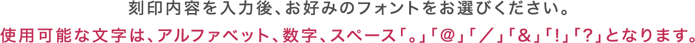 刻印内容を入力後、お好みのフォントをお選びください。使用可能な文字は、アルファベット、数字、スペース「。」「@」「／」「&」「!」「?」となります。