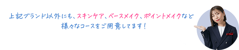 上記ブランド以外にも、スキンケア、ベースメイク、ポイントメイクなど様々なコースをご用意してます！