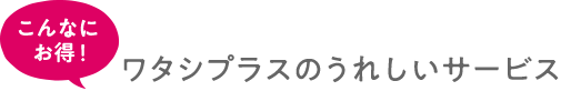 こんなにお得！ワタシプラスのうれしいサービス