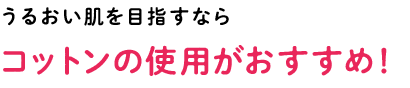 うるおい肌を目指すなら コットンの使用がおすすめ！