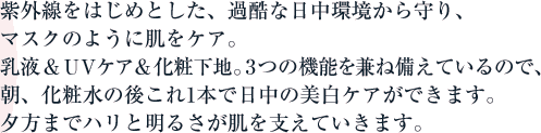 紫外線をはじめとした、過酷な日中環境から守り、マスクのように肌をケア。乳液&UVケア&化粧下地。3つの機能を兼ね備えているので、朝、化粧水の後これ1本で日中の美白ケアができます。夕方までハリと明るさが肌を支えていきます。