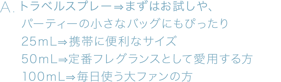 A.トラベルスプレー⇒まずは、お試しや、パーティーの小さなバッグにもぴったり、25ｍL⇒携帯に便利なサイズ、50ｍL⇒定番フレグランスとして愛用する方、100ｍL⇒毎日使う大ファンの方