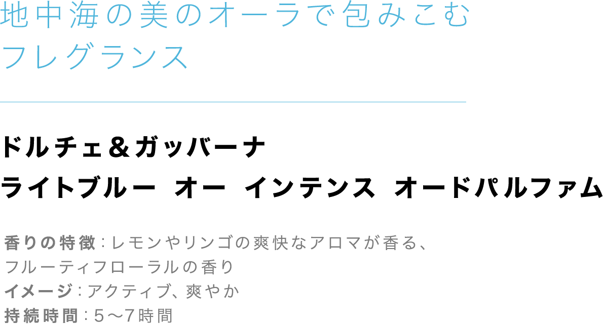 「地中海の美のオーラで包みこむフレグランス」【ドルチェ＆ガッバーナ ライトブルー オー インテンス オードパルファム】香りの特徴：レモンやリンゴの爽快なアロマが香る、フルーティフローラルの香り、イメージ：アクティブ、爽やか、持続時間：5～7時間